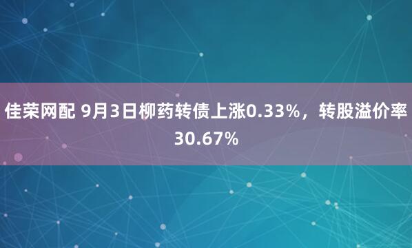 佳荣网配 9月3日柳药转债上涨0.33%，转股溢价率30.67%