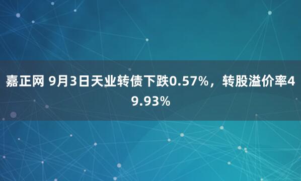 嘉正网 9月3日天业转债下跌0.57%，转股溢价率49.93%