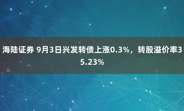 海陆证券 9月3日兴发转债上涨0.3%，转股溢价率35.23%