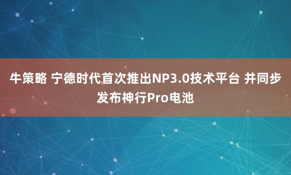 牛策略 宁德时代首次推出NP3.0技术平台 并同步发布神行Pro电池