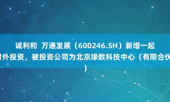 诚利和  万通发展（600246.SH）新增一起对外投资，被投资公司为北京缘数科技中心（有限合伙）