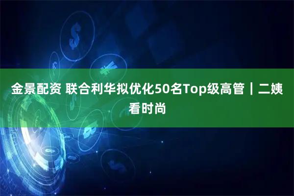 金景配资 联合利华拟优化50名Top级高管｜二姨看时尚