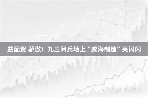 益配资 骄傲！九三阅兵场上“威海制造”亮闪闪