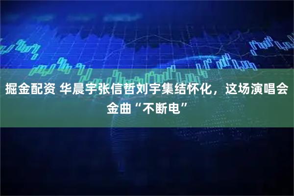 掘金配资 华晨宇张信哲刘宇集结怀化，这场演唱会金曲“不断电”