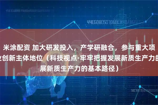 米涂配资 加大研发投入，产学研融合，参与重大项目 强化企业创新主体地位（科技视点·牢牢把握发展新质生产力的基本路径）