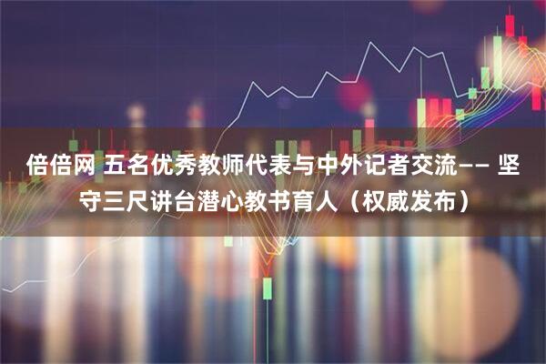 倍倍网 五名优秀教师代表与中外记者交流—— 坚守三尺讲台潜心教书育人（权威发布）