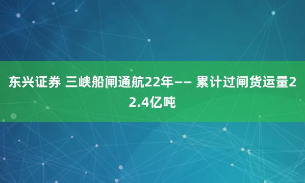 东兴证券 三峡船闸通航22年—— 累计过闸货运量22.4亿吨