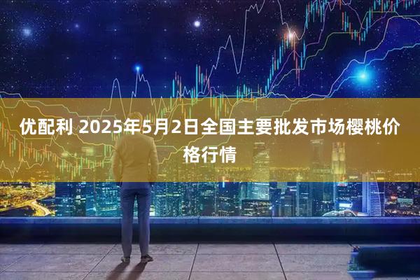 优配利 2025年5月2日全国主要批发市场樱桃价格行情