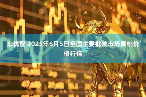 车优配 2025年6月5日全国主要批发市场黄桃价格行情