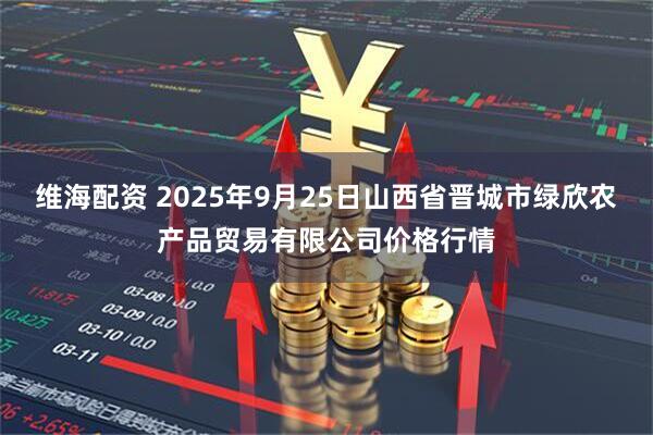 维海配资 2025年9月25日山西省晋城市绿欣农产品贸易有限公司价格行情