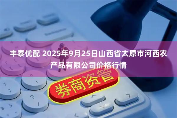 丰泰优配 2025年9月25日山西省太原市河西农产品有限公司价格行情
