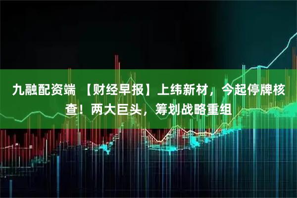 九融配资端 【财经早报】上纬新材，今起停牌核查！两大巨头，筹划战略重组