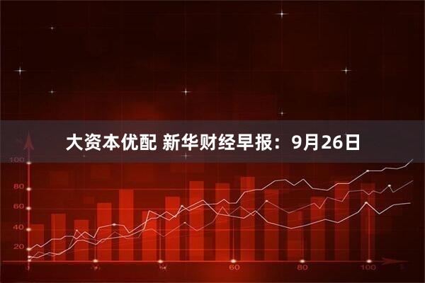大资本优配 新华财经早报：9月26日