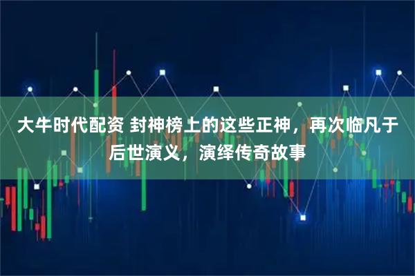大牛时代配资 封神榜上的这些正神，再次临凡于后世演义，演绎传奇故事