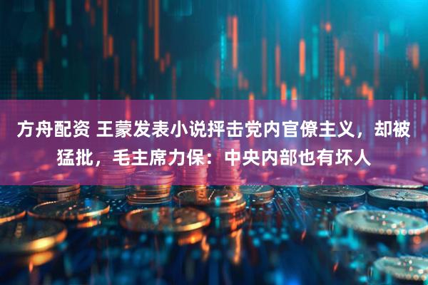 方舟配资 王蒙发表小说抨击党内官僚主义，却被猛批，毛主席力保：中央内部也有坏人