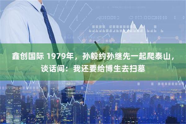 鑫创国际 1979年，孙毅约孙继先一起爬泰山，谈话间：我还要给博生去扫墓