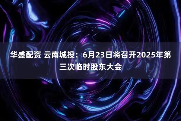 华盛配资 云南城投：6月23日将召开2025年第三次临时股东大会