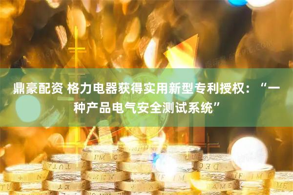 鼎豪配资 格力电器获得实用新型专利授权：“一种产品电气安全测试系统”