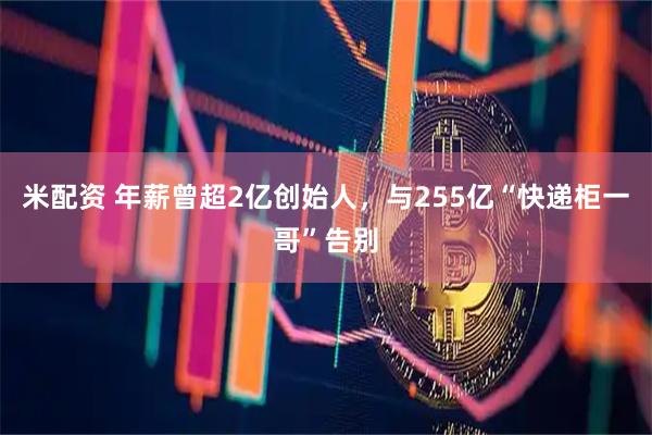 米配资 年薪曾超2亿创始人，与255亿“快递柜一哥”告别