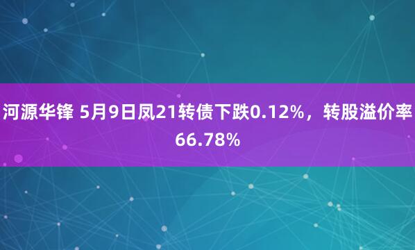 河源华锋 5月9日凤21转债下跌0.12%，转股溢价率66.78%