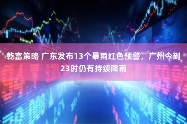 乾富策略 广东发布13个暴雨红色预警，广州今到23时仍有持续降雨
