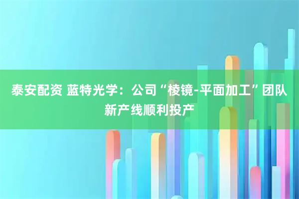 泰安配资 蓝特光学：公司“棱镜-平面加工”团队新产线顺利投产