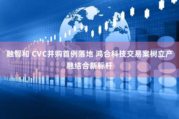 融智和 CVC并购首例落地 鸿合科技交易案树立产融结合新标杆