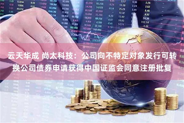 云天华成 尚太科技：公司向不特定对象发行可转换公司债券申请获得中国证监会同意注册批复