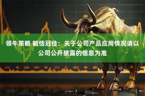 领牛策略 毓恬冠佳：关于公司产品应用情况请以公司公开披露的信息为准