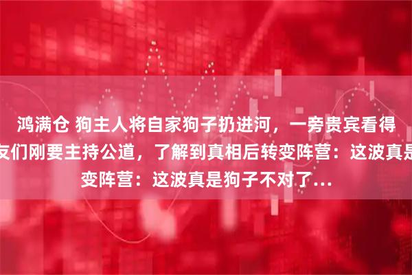 鸿满仓 狗主人将自家狗子扔进河，一旁贵宾看得瑟瑟发抖…网友们刚要主持公道，了解到真相后转变阵营：这波真是狗子不对了…
