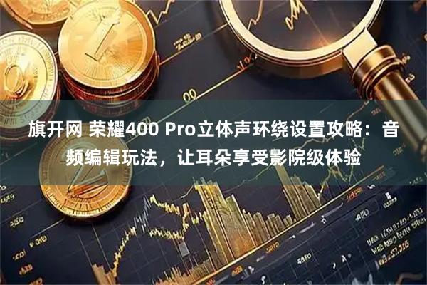 旗开网 荣耀400 Pro立体声环绕设置攻略：音频编辑玩法，让耳朵享受影院级体验