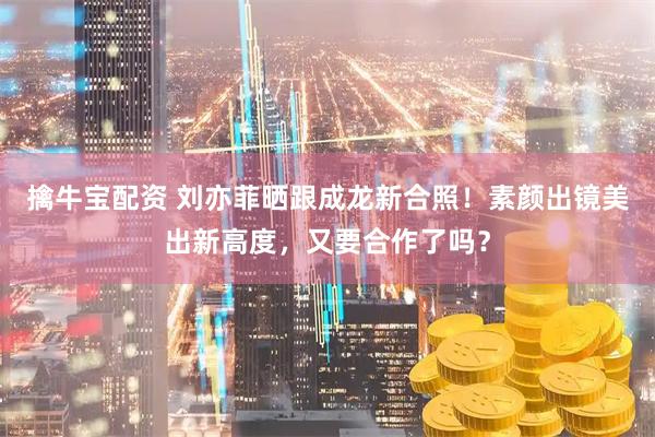 擒牛宝配资 刘亦菲晒跟成龙新合照！素颜出镜美出新高度，又要合作了吗？