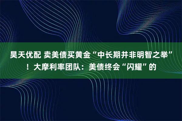 昊天优配 卖美债买黄金“中长期并非明智之举”！大摩利率团队：美债终会“闪耀”的