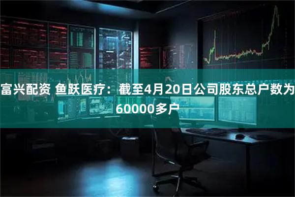 富兴配资 鱼跃医疗：截至4月20日公司股东总户数为60000多户