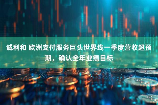 诚利和 欧洲支付服务巨头世界线一季度营收超预期，确认全年业绩目标
