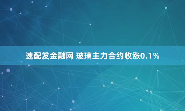 速配发金融网 玻璃主力合约收涨0.1%