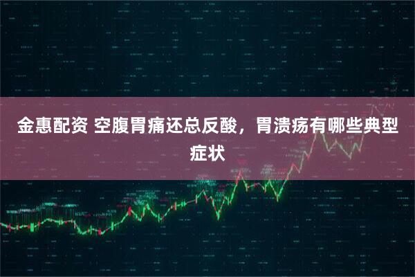 金惠配资 空腹胃痛还总反酸，胃溃疡有哪些典型症状