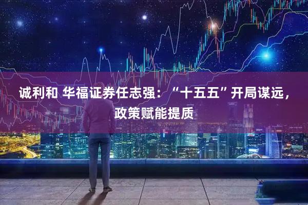 诚利和 华福证券任志强：“十五五”开局谋远，政策赋能提质