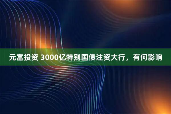 元富投资 3000亿特别国债注资大行，有何影响